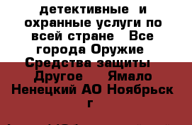 детективные  и охранные услуги по всей стране - Все города Оружие. Средства защиты » Другое   . Ямало-Ненецкий АО,Ноябрьск г.